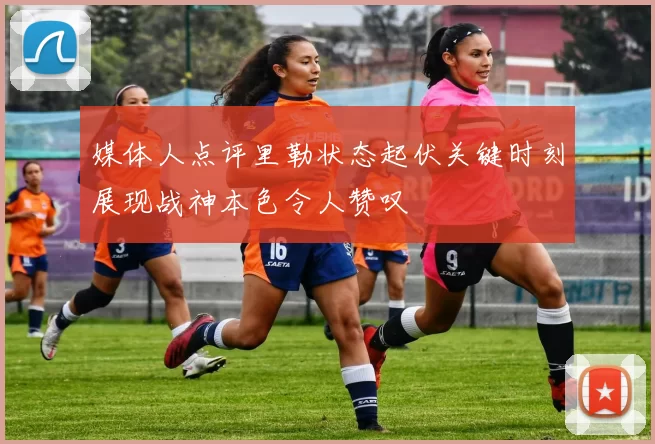 媒体人点评里勒状态起伏关键时刻展现战神本色令人赞叹
