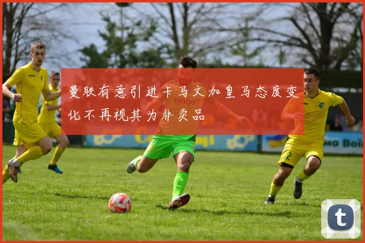 曼联有意引进卡马文加皇马态度变化不再视其为非卖品