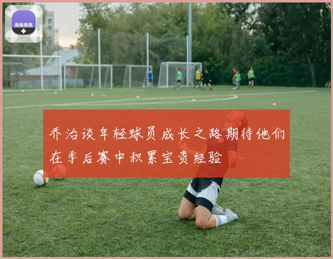 乔治谈年轻球员成长之路期待他们在季后赛中积累宝贵经验
