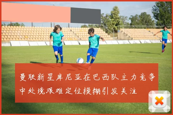 曼联新星库尼亚在巴西队主力竞争中处境艰难定位模糊引发关注