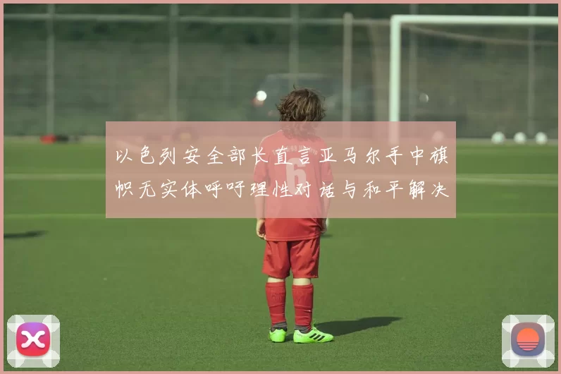 以色列安全部长直言亚马尔手中旗帜无实体呼吁理性对话与和平解决方案