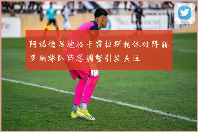 阿诺德吕迪格卡雷拉斯轮休对阵赫罗纳球队阵容调整引发关注