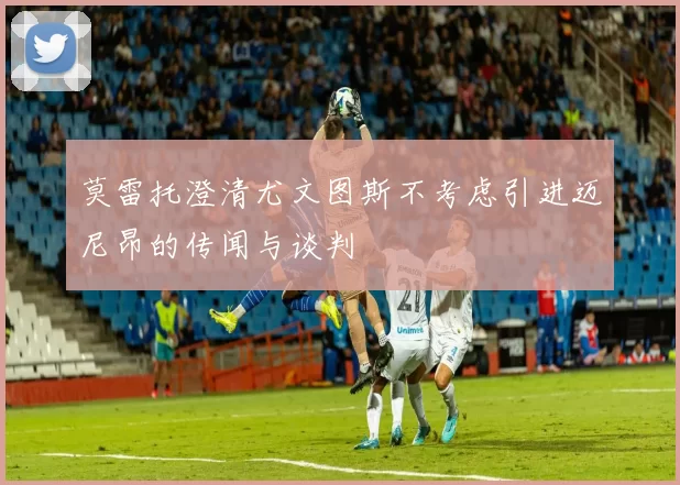 莫雷托澄清尤文图斯不考虑引进迈尼昂的传闻与谈判