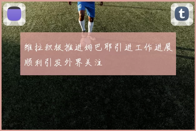 维拉积极推进姆巴耶引进工作进展顺利引发外界关注