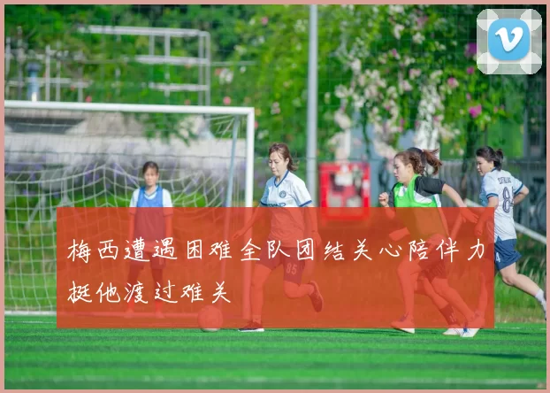 梅西遭遇困难全队团结关心陪伴力挺他渡过难关