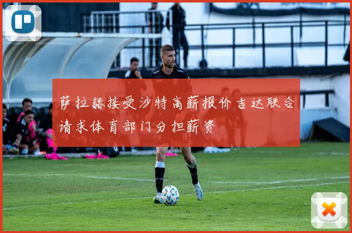 萨拉赫接受沙特高薪报价吉达联合请求体育部门分担薪资