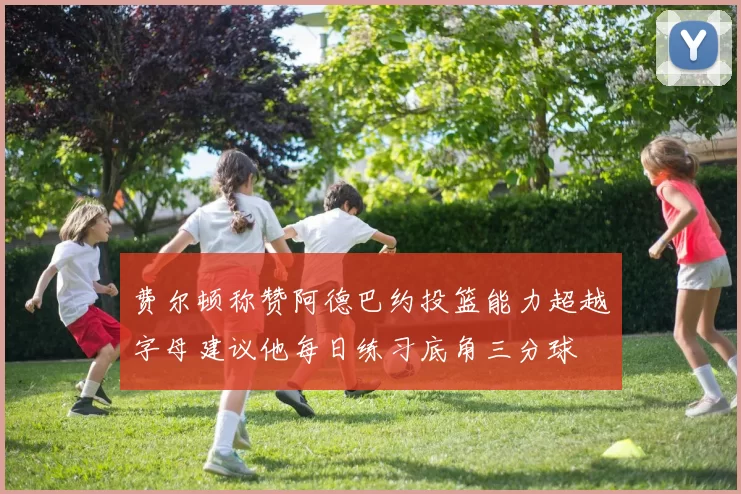 费尔顿称赞阿德巴约投篮能力超越字母建议他每日练习底角三分球