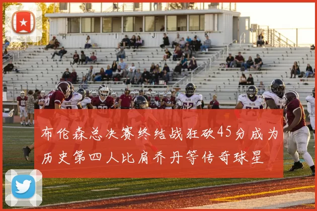 布伦森总决赛终结战狂砍45分成为历史第四人比肩乔丹等传奇球星