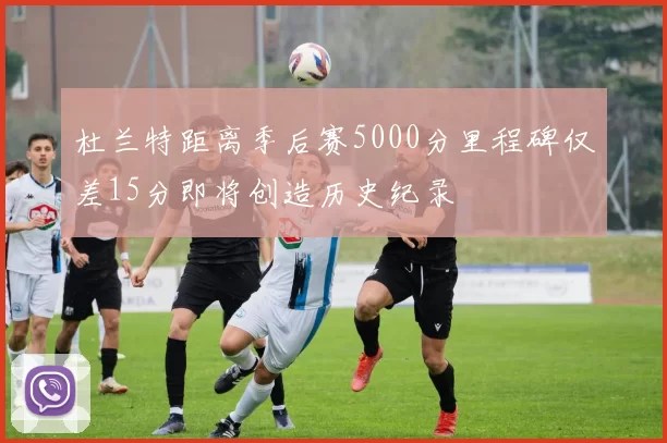 杜兰特距离季后赛5000分里程碑仅差15分即将创造历史纪录