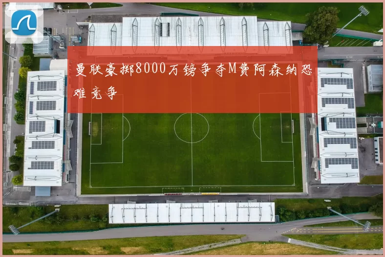 曼联豪掷8000万镑争夺M费阿森纳恐难竞争