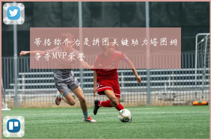 蒂格称乔治是拼图关键助力塔图姆争夺MVP荣誉