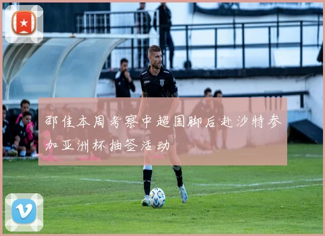 邵佳本周考察中超国脚后赴沙特参加亚洲杯抽签活动