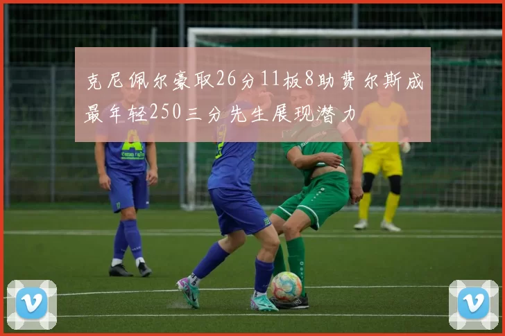 克尼佩尔豪取26分11板8助费尔斯成最年轻250三分先生展现潜力
