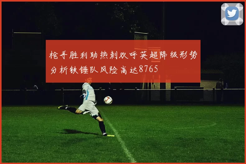 枪手胜利助热刺欢呼英超降级形势分析铁锤队风险高达8765