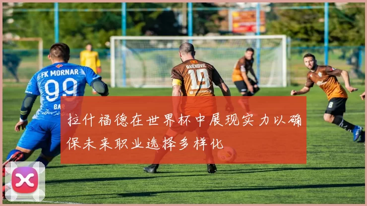 拉什福德在世界杯中展现实力以确保未来职业选择多样化