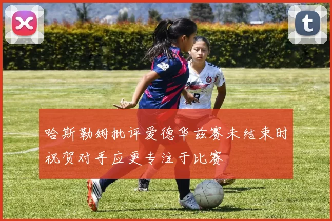哈斯勒姆批评爱德华兹赛未结束时祝贺对手应更专注于比赛