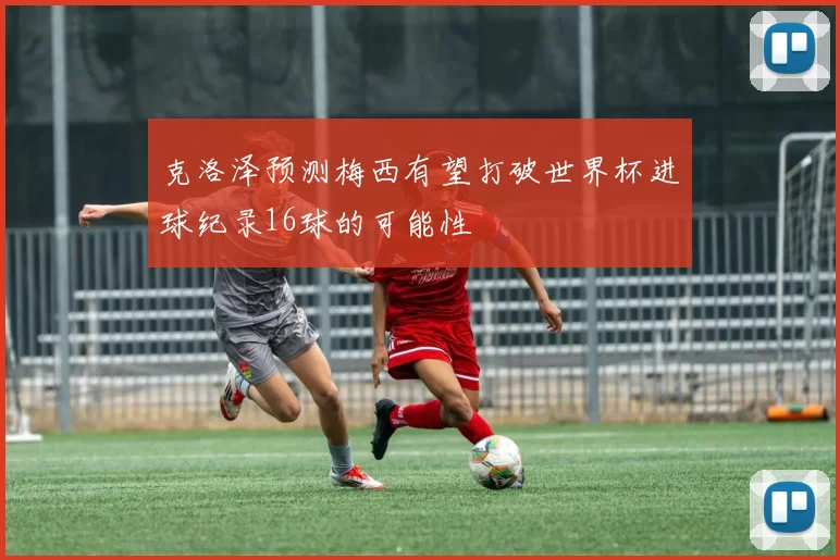 克洛泽预测梅西有望打破世界杯进球纪录16球的可能性